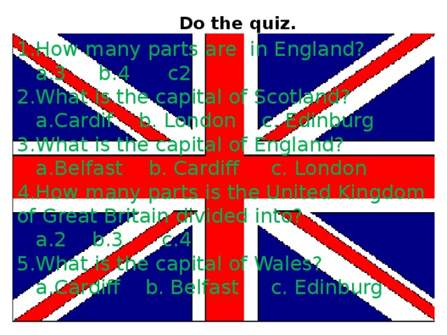 Do the quiz.  1.How many parts are in England?  a.3 b.4 c2 2.What is the capital of Scotland?  a.Cardif b. London c. Edinburg 3.What is the capital of England?  a.Belfast b. Cardiff c. London 4.How many parts is the United Kingdom of Great Britain divided into?  a.2 b.3 c.4 5.What is the capital of Wales?  a.Cardiff b. Belfast c. Edinburg 