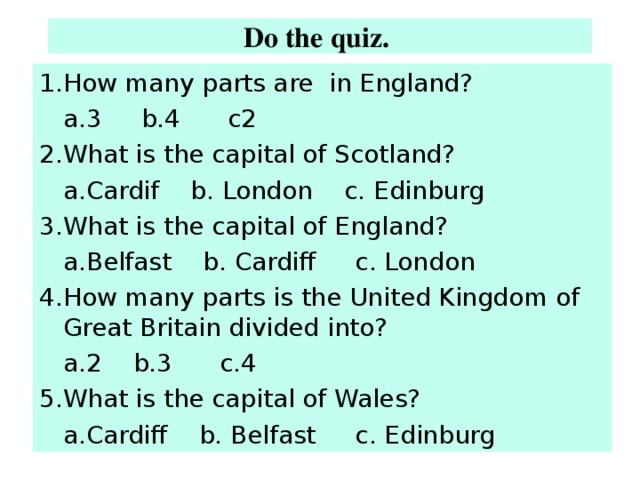 Do the quiz.  1.How many parts are in England?  a.3 b.4 c2 2.What is the capital of Scotland?  a.Cardif b. London c. Edinburg 3.What is the capital of England?  a.Belfast b. Cardiff c. London 4.How many parts is the United Kingdom of Great Britain divided into?  a.2 b.3 c.4 5.What is the capital of Wales?  a.Cardiff b. Belfast c. Edinburg 