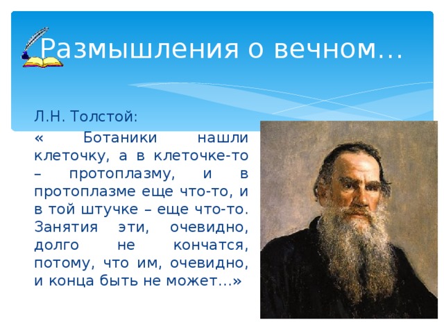 Размышления о вечном… Л.Н. Толстой: « Ботаники нашли клеточку, а в клеточке-то – протоплазму, и в протоплазме еще что-то, и в той штучке – еще что-то. Занятия эти, очевидно, долго не кончатся, потому, что им, очевидно, и конца быть не может…» 