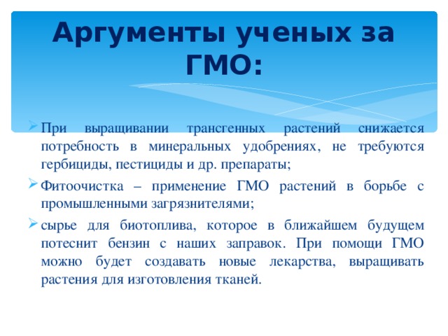 Аргументы ученых за ГМО: При выращивании трансгенных растений снижается потребность в минеральных удобрениях, не требуются гербициды, пестициды и др. препараты; Фитоочистка – применение ГМО растений в борьбе с промышленными загрязнителями; сырье для биотоплива, которое в ближайшем будущем потеснит бензин с наших заправок. При помощи ГМО можно будет создавать новые лекарства, выращивать растения для изготовления тканей. 