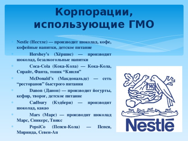 Корпорации, использующие ГМО Nestle (Нестле) — производит шоколад, кофе, кофейные напитки, детское питание  Hershey’s (Хёршис) — производит шоколад, безалкогольные напитки  Coca-Cola (Кока-Кола) — Кока-Кола, Спрайт, Фанта, тоник “Кинли”  McDonald’s (Макдональдс) — сеть “ресторанов” быстрого питания  Danon (Данон) — производит йогурты, кефир, творог, детское питание  Cadbury (Кэдбери) — производит шоколад, какао  Mars (Марс) — производит шоколад Марс, Сникерс, Твикс  PepsiCo (Пепси-Кола) — Пепси, Миринда, Севен-Ап  