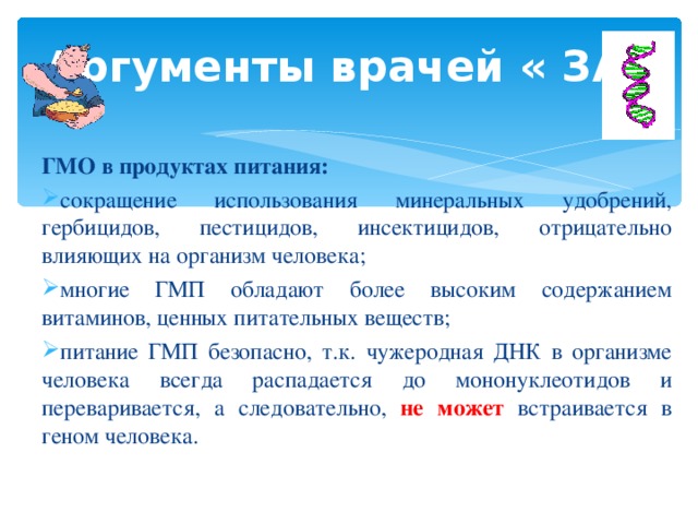 Аргументы врачей « ЗА» ГМО в продуктах питания: сокращение использования минеральных удобрений, гербицидов, пестицидов, инсектицидов, отрицательно влияющих на организм человека; многие ГМП обладают более высоким содержанием витаминов, ценных питательных веществ; питание ГМП безопасно, т.к. чужеродная ДНК в организме человека всегда распадается до мононуклеотидов и переваривается, а следовательно, не может встраивается в геном человека. 