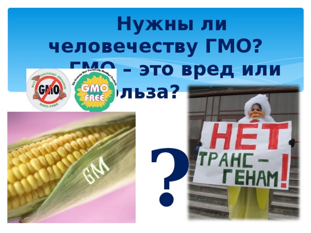  Нужны ли человечеству ГМО?  ГМО – это вред или польза?   ?  