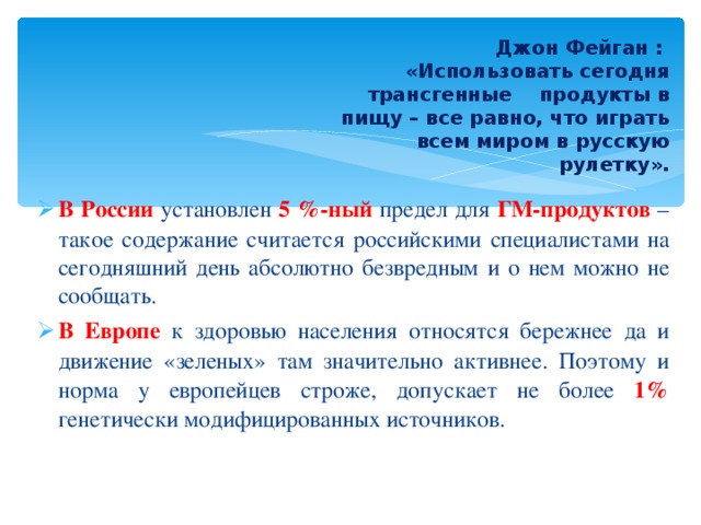  Джон Фейган :  «Использовать сегодня трансгенные продукты в пищу – все равно, что играть всем миром в русскую рулетку». В России установлен 5 %-ный предел для ГМ-продуктов – такое содержание считается российскими специалистами на сегодняшний день абсолютно безвредным и о нем можно не сообщать. В Европе к здоровью населения относятся бережнее да и движение «зеленых» там значительно активнее. Поэтому и норма у европейцев строже, допускает не более 1% генетически модифицированных источников. 