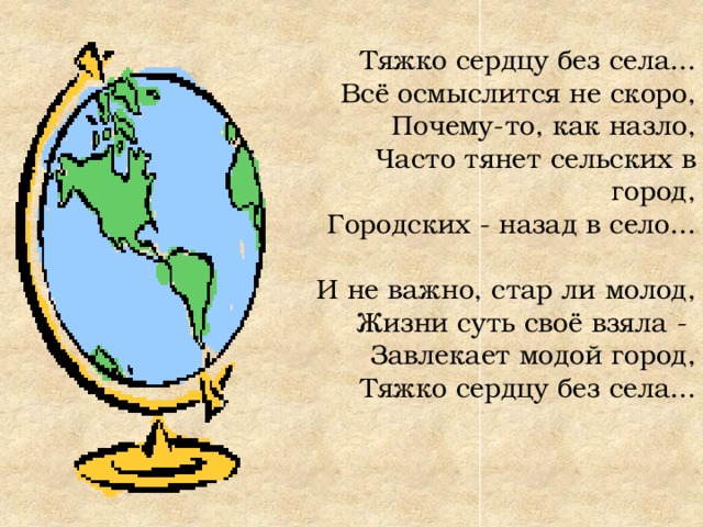 Тяжко сердцу без села... Всё осмыслится не скоро,  Почему-то, как назло,  Часто тянет сельских в город,  Городских - назад в село...   И не важно, стар ли молод,  Жизни суть своё взяла -  Завлекает модой город,  Тяжко сердцу без села... 