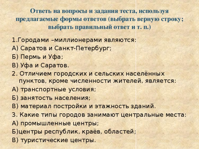 Ответь на вопросы и задания теста, используя предлагаемые формы ответов (выбрать верную строку; выбрать правильный ответ и т. п.) 1.Городами –миллионерами являются: А) Саратов и Санкт-Петербург; Б) Пермь и Уфа; В) Уфа и Саратов. 2. Отличием городских и сельских населённых пунктов, кроме численности жителей, является: А) транспортные условия; Б) занятость населения; В) материал постройки и этажность зданий. 3. Какие типы городов занимают центральные места: А) промышленные центры; Б)центры республик, краёв, областей; В) туристические центры. 