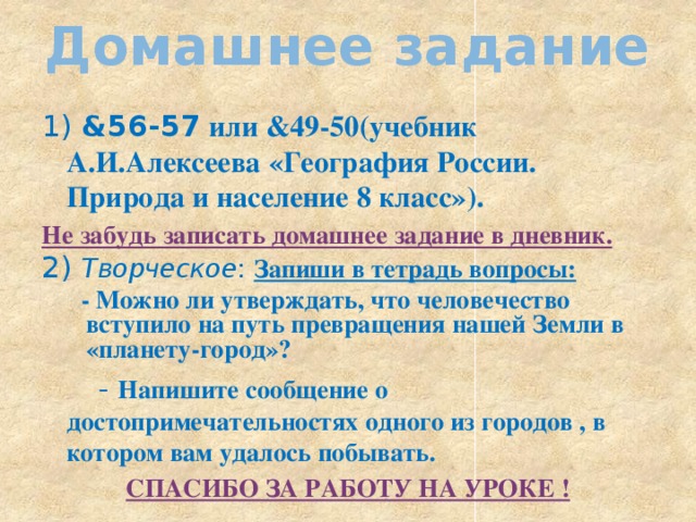 Домашнее задание 1) &56-57 или &49-50(учебник А.И.Алексеева «География России. Природа и население 8 класс»). Не забудь записать домашнее задание в дневник. 2) Творческое : Запиши в тетрадь вопросы:  - Можно ли утверждать, что человечество вступило на путь превращения нашей Земли в «планету-город»?  - Напишите сообщение о достопримечательностях одного из городов , в котором вам удалось побывать. СПАСИБО ЗА РАБОТУ НА УРОКЕ !   