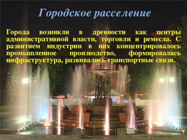  Городское расселение Города возникли в древности как центры административной власти, торговли и ремесла. С развитием индустрии в них концентрировалось промышленное производство, формировалась инфраструктура, развивались транспортные связи.  