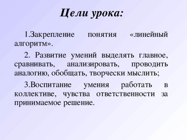 Цели урока: Закрепление понятия «линейный алгоритм».  Разви тие умени й выделять главное, сравнивать, анализировать, проводить аналогию, обобщать, творчески мыслить; Воспит ание умени я работать в коллективе, чувств а ответственности за принимаемое решение. 