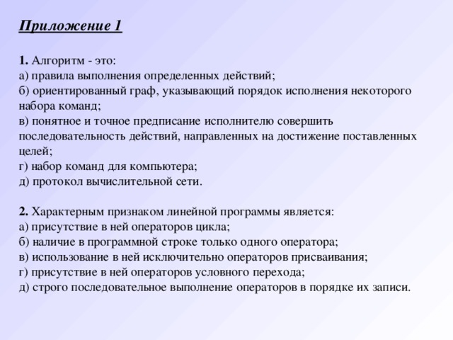 Приложение 1   1. Алгоритм - это: а) правила выполнения определенных действий; б) ориентированный граф, указывающий порядок исполнения некоторого набора команд; в) понятное и точное предписание исполнителю совершить последовательность действий, направленных на достижение поставленных целей; г) набор команд для компьютера;   д) протокол вычислительной сети.   2. Характерным признаком линейной программы является: а) присутствие в ней операторов цикла; б) наличие в программной строке только одного оператора; в) использование в ней исключительно операторов присваивания; г) присутствие в ней операторов условного перехода; д) строго последовательное выполнение операторов в порядке их записи.   