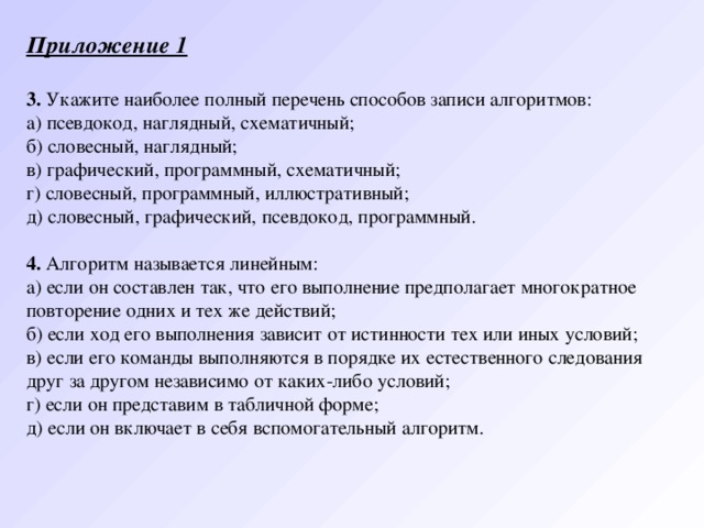 Приложение 1   3. Укажите наиболее полный перечень способов записи алгоритмов: а) псевдокод, наглядный, схематичный;   б) словесный, наглядный; в) графический, программный, схематичный;   г) словесный, программный, иллюстративный;    д) словесный, графический, псевдокод, программный.   4. Алгоритм называется линейным: а) если он составлен так, что его выполнение предполагает многократное повторение одних и тех же действий; б) если ход его выполнения зависит от истинности тех или иных условий; в) если его команды выполняются в порядке их естественного следования друг за другом независимо от каких-либо условий; г) если он представим в табличной форме; д) если он включает в себя вспомогательный алгоритм. 