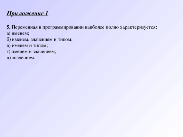 Приложение 1   5. Переменная в программировании наиболее полно характеризуется : а) именем; б) именем, значением и типом; в) именем и типом; г) именем и значением; д) значением. 