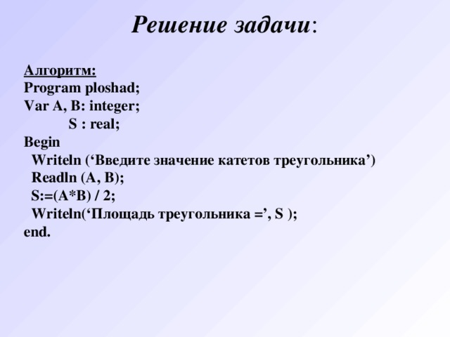 Решение  задачи : Алгоритм: Program ploshad ; Var A , B : integer ;  S : real ; Begin  Writeln (‘Введите значение катетов треугольника’)  Readln (A, B);  S:=(A*B) / 2;  Writeln (‘Площадь треугольника =’, S ); end. 