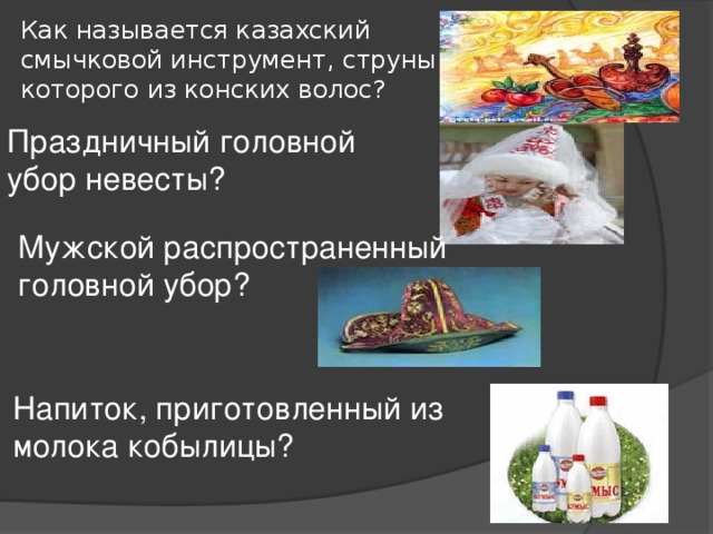 Как называется казахский смычковой инструмент, струны которого из конских волос? Праздничный головной убор невесты? Мужской распространенный головной убор? Напиток, приготовленный из молока кобылицы? 
