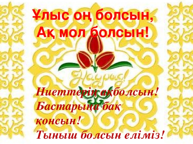 Ұлыс оң болсын, Ақ мол болсын! Ниеттерің ақболсын! Бастарыңа бақ қонсын! Тыныш болсын еліміз! Гүл жайнасын жеріміз! 