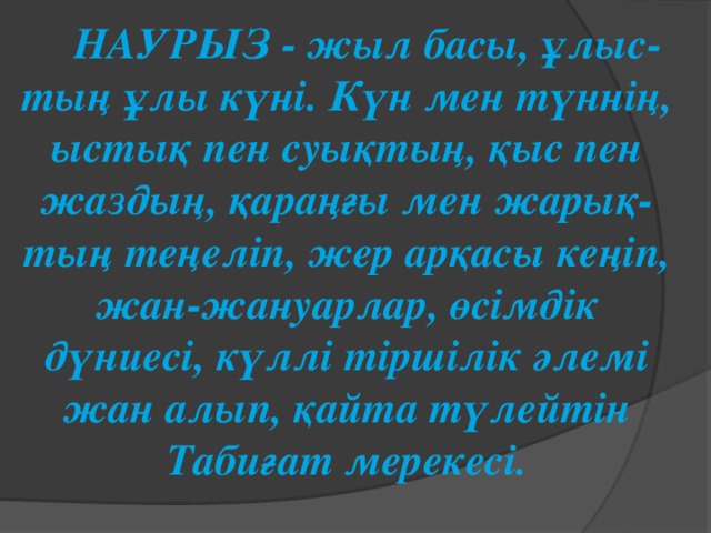 НАУРЫЗ - жыл басы, ұлыс-тың ұлы күні. Күн мен түннің, ыстық пен суықтың, қыс пен жаздың, қараңғы мен жарық-тың теңеліп, жер арқасы кеңіп, жан-жануарлар, өсімдік дүниесі, күллі тіршілік әлемі жан алып, қайта түлейтін Табиғат мерекесі. 