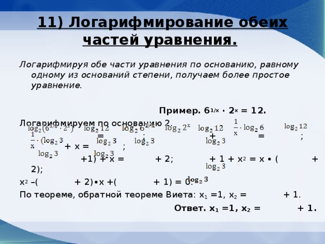 11) Логарифмирование обеих частей уравнения.  Логарифмируя обе части уравнения по основанию, равному одному из оснований степени, получаем более простое уравнение.    Пример. 6 1/х ∙ 2 х = 12. Логарифмируем по основанию 2.  = ; + = ; + х = ;  +1) + х = + 2; + 1 + х 2 = х ∙ ( + 2); х 2 –( + 2)∙х +( + 1) = 0. По теореме, обратной теореме Виета: х 1 =1, х 2 = + 1.  Ответ. х 1 =1, х 2 = + 1. 