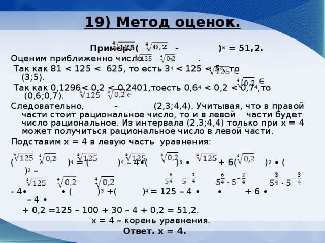 19) Метод оценок.    Пример. ( - ) х = 51,2. Оценим приближенно число  -    .  Так как 81  Так как 0,1296Следовательно,    -  (2,3;4,4). Учитывая, что в правой части стоит рациональное число, то и в левой части будет число рациональное. Из интервала (2,3;4,4) только при х = 4 может получиться рациональное число в левой части. Подставим х = 4 в левую часть уравнения:   (  -  ) 4 = (  ) 4 – 4∙(  ) 3 ∙    + 6 ( ) 2 ∙ (  ) 2 – - 4∙  ∙ ( ) 3 + ( ) 4 = 125 – 4 ∙  ∙  + 6 ∙    – 4 ∙    + 0,2 =125 – 100 + 30 – 4 + 0,2 = 51,2.  х = 4 – корень уравнения.  Ответ. х = 4.   