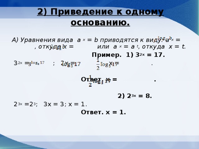 2) Приведение к одному основанию.   А) Уравнения вида a x = b приводятся к виду: a x = , откуда х = или a x =  a t , откуда х = t .  Пример. 1) 3 2х = 17.  3 2х = ; 2х = ; х = .  Ответ. х = .  2) 2 3х = 8.  2 3х = 2 3 ; 3х = 3; х = 1.  Ответ. х = 1.    