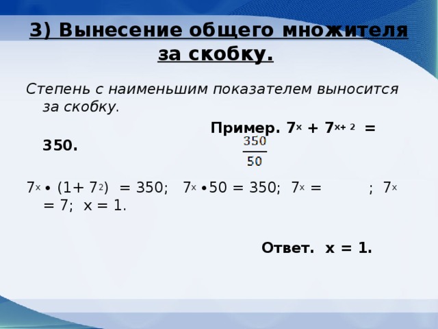 3) Вынесение общего множителя за скобку.  Степень с наименьшим показателем выносится за скобку.  Пример. 7 х + 7 х+ 2 = 350. 7 х ∙ (1+ 7 2 ) = 350; 7 х ∙50 = 350; 7 x = ; 7 х = 7; х = 1.  Ответ. х = 1.  