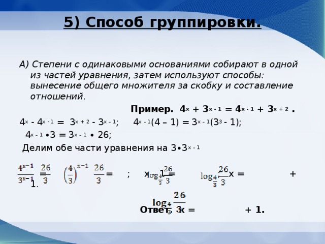5) Способ группировки.   А) Степени с одинаковыми основаниями собирают в одной из частей уравнения, затем используют способы: вынесение общего множителя за скобку и составление отношений .  Пример. 4 х + 3 х - 1 = 4 х - 1 + 3 х + 2 . 4 х - 4 х - 1 = 3 х + 2 - 3 х – 1 ; 4 х – 1 (4 – 1) = 3 х – 1 (3 3 - 1);  4 х – 1 ∙3 = 3 х – 1 ∙ 26;  Делим обе части уравнения на 3∙3 х – 1  = ; = ; х – 1 = ; х = + 1.  Ответ. х = + 1.  