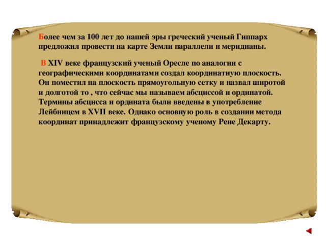 Б олее чем за 100 лет до нашей эры греческий ученый Гиппарх предложил провести на карте Земли параллели и меридианы.  В Х IV веке французский ученый Оресле по аналогии с географическими координатами создал координатную плоскость. Он поместил на плоскость прямоугольную сетку и назвал широтой и долготой то , что сейчас мы называем абсциссой и ординатой. Термины абсцисса и ордината были введены в употребление Лейбницем в XVII веке. Однако основную роль в создании метода координат принадлежит французскому ученому Рене Декарту.  
