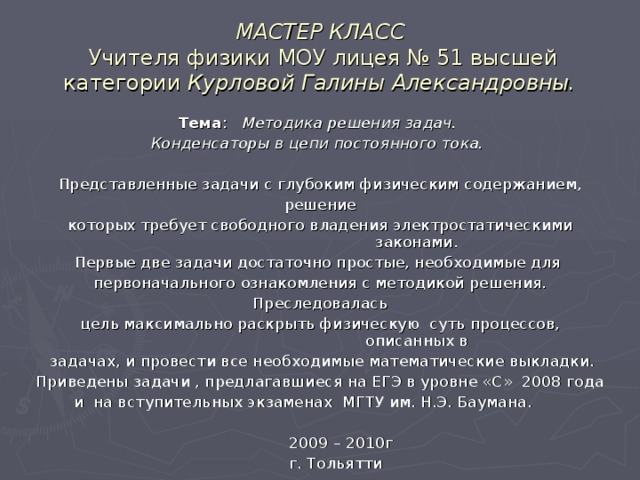 МАСТЕР КЛАСС   Учителя физики МОУ лицея № 51 высшей категории Курловой Галины Александровны. Тема : Методика решения задач. Конденсаторы в цепи постоянного тока.  Представленные задачи с глубоким физическим содержанием,  решение которых требует свободного владения электростатическими законами. Первые две задачи достаточно простые, необходимые для первоначального ознакомления с методикой решения.  Преследовалась цель максимально раскрыть физическую суть процессов, описанных в  задачах, и провести все необходимые математические выкладки. Приведены задачи , предлагавшиеся на ЕГЭ в уровне «С» 2008 года и на вступительных экзаменах МГТУ им. Н.Э. Баумана.  2009 – 2010г  г. Тольятти 