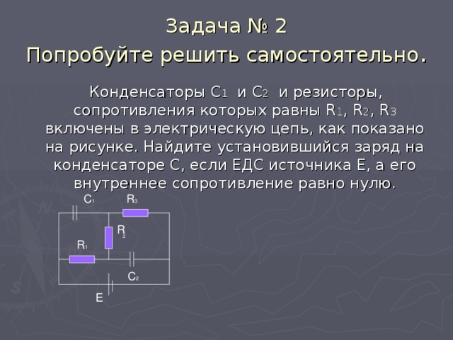 Задача № 2  Попробуйте решить самостоятельно .  Конденсаторы С 1 и С 2 и резисторы, сопротивления которых равны R 1 , R 2 , R 3  включены в электрическую цепь, как показано на рисунке. Найдите установившийся заряд на конденсаторе С, если ЕДС источника Е, а его внутреннее сопротивление равно нулю. C 1 R 3 R 2 R 1 C 2 E 