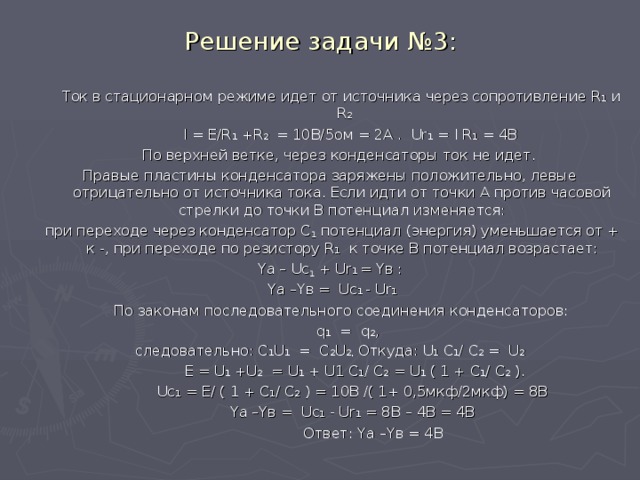 Решение задачи №3:  Ток в стационарном режиме идет от источника через сопротивление R 1  и R 2    I = E/R 1 +R 2 = 10B/5 ом = 2А . Ur 1 = I R 1 = 4В  По верхней ветке, через конденсаторы ток не идет. Правые пластины конденсатора заряжены положительно, левые отрицательно от источника тока. Если идти от точки А против часовой стрелки до точки В потенциал изменяется:  при переходе через конденсатор С 1 потенциал (энергия) уменьшается от + к -, при переходе по резистору R 1  к точке В потенциал возрастает:  Y а – Uc 1 + Ur 1 = Y в :  Y а –Y в =  Uc 1 - Ur 1  По законам последовательного соединения конденсаторов:  q 1 = q 2 , следовательно: С 1 U 1 = C 2 U 2, Откуда: U 1  С 1 / C 2  = U 2  Е = U 1  + U 2 = U 1 + U 1 С 1 / C 2 = U 1 ( 1 + С 1 / C 2 ).  Uc 1  = Е/ ( 1 + С 1 / C 2 ) = 10В /( 1+ 0,5мкф/2мкф) = 8В  Y а –Y в =  Uc 1  - Ur 1 = 8В – 4В = 4В  Ответ: Y а –Y в = 4В 