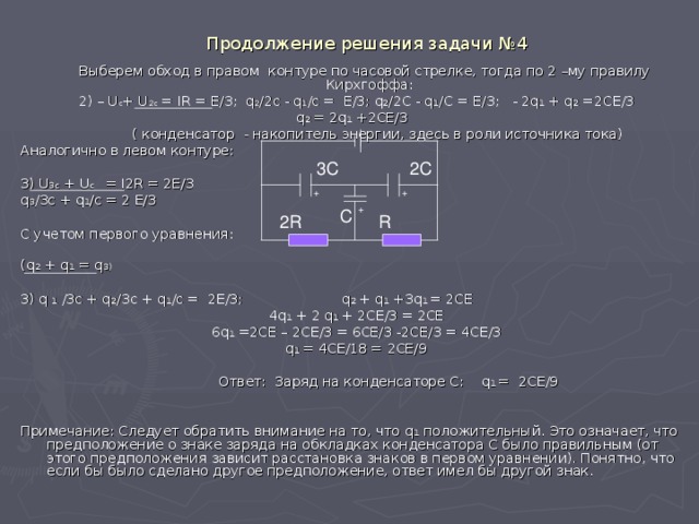 Продолжение решения задачи №4  Выберем обход в правом контуре по часовой стрелке, тогда по 2 –му правилу Кирхгоффа:  2) – U c + U 2c = IR = E/3 ;   q 2 /2c - q 1 /c = E/3 ; q 2 /2C - q 1 /C = E/3 ; - 2q 1 + q 2 =2CE/3 q 2 = 2q 1 +2CE/3   ( конденсатор - накопитель энергии, здесь в роли источника тока) Аналогично в левом контуре: 3) U 3 c  + U c = I 2 R = 2 E/3 q 3 / 3 c + q 1 /c = 2 E/3 С учетом первого  уравнения: ( q 2  + q 1 = q 3 ) 3) q 1  / 3 c + q 2 / 3 c + q 1 /c = 2E/3 ; q 2 + q 1 +3q 1 = 2CE 4q 1 + 2 q 1 + 2CE/3 = 2CE 6q 1 =2CE – 2CE/3 = 6CE/3 -2CE/3 = 4CE/3 q 1 = 4CE/18 = 2CE/9  Ответ: Заряд на конденсаторе С: q 1 =  2CE/9 Примечание: Следует обратить внимание на то, что q 1  положительный. Это означает, что предположение о знаке заряда на обкладках конденсатора С было правильным (от этого предположения зависит расстановка знаков в первом уравнении). Понятно, что если бы было сделано другое предположение, ответ имел бы другой знак. 3C 2C + + + C R 2R 