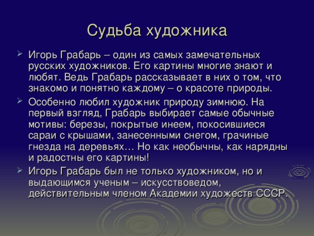 Судьба художника Игорь Грабарь – один из самых замечательных русских художников. Его картины многие знают и любят. Ведь Грабарь рассказывает в них о том, что знакомо и понятно каждому – о красоте природы. Особенно любил художник природу зимнюю. На первый взгляд, Грабарь выбирает самые обычные мотивы: березы, покрытые инеем, покосившиеся сараи с крышами, занесенными снегом, грачиные гнезда на деревьях… Но как необычны, как нарядны и радостны его картины! Игорь Грабарь был не только художником, но и выдающимся ученым – искусствоведом, действительным членом Академии художеств СССР. 