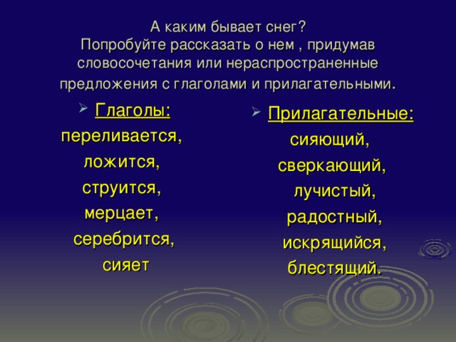 А каким бывает снег?  Попробуйте рассказать о нем , придумав словосочетания или нераспространенные предложения с глаголами и прилагательными . Глаголы: переливается, ложится, струится, мерцает, серебрится,  сияет Прилагательные: сияющий, сверкающий,  лучистый,  радостный,  искрящийся,  блестящий. 