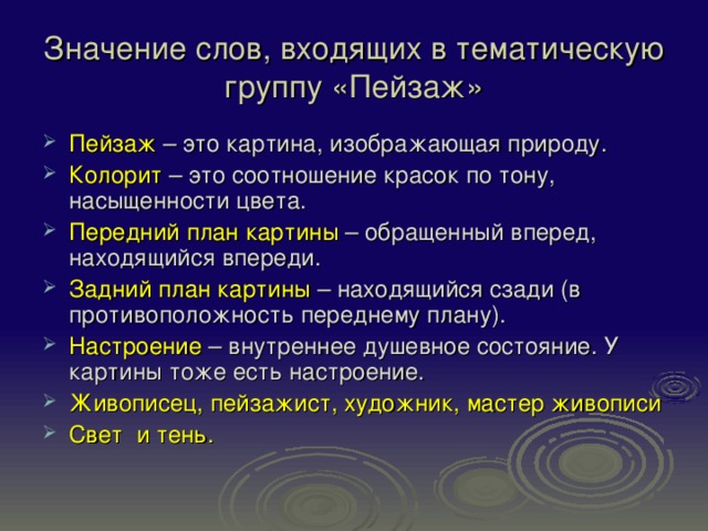 Значение слов, входящих в тематическую группу «Пейзаж» Пейзаж – это картина, изображающая природу. Колорит – это соотношение красок по тону, насыщенности цвета. Передний план картины – обращенный вперед, находящийся впереди. Задний план картины – находящийся сзади (в противоположность переднему плану). Настроение – внутреннее душевное состояние. У картины тоже есть настроение. Живописец, пейзажист, художник, мастер живописи Свет и тень. 