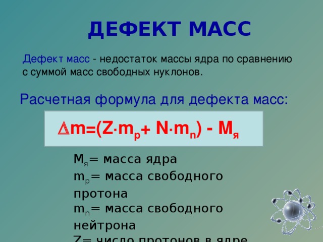ДЕФЕКТ МАСС Дефект масс - недостаток массы ядра по сравнению с суммой масс свободных нуклонов.   Расчетная формула для дефекта масс:  m=(Z·m p +  N·m n ) - M я М я = масса ядра  m p = масса свободного протона  m n = масса свободного нейтрона  Z= число протонов в ядре  N = число нейтронов в ядре   