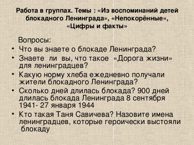 Работа в группах. Темы : «Из воспоминаний детей блокадного Ленинграда», «Непокорённые», «Цифры и факты»  Вопросы: Что вы знаете о блокаде Ленинграда? Знаете ли вы, что такое «Дорога жизни» для ленинградцев? Какую норму хлеба ежедневно получали жители блокадного Ленинграда? Сколько дней длилась блокада? 900 дней длилась блокада Ленинграда 8 сентября 1941- 27 января 1944 Кто такая Таня Савичева? Назовите имена ленинградцев, которые героически выстояли блокаду 