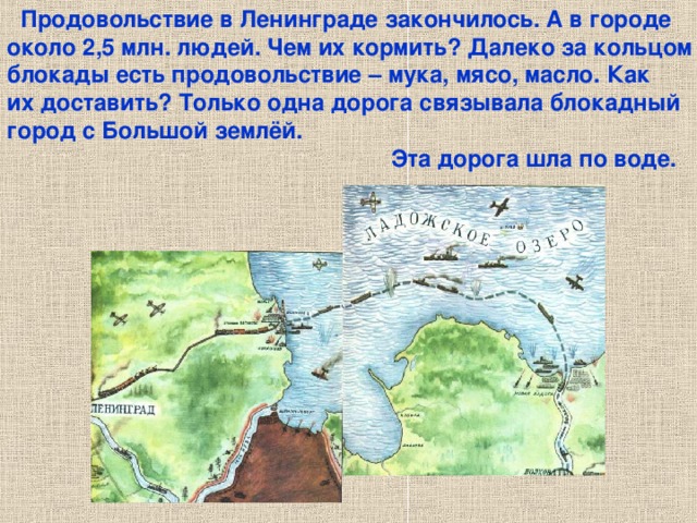  Продовольствие в Ленинграде закончилось. А в городе около 2,5 млн. людей. Чем их кормить? Далеко за кольцом блокады есть продовольствие – мука, мясо, масло. Как их доставить? Только одна дорога связывала блокадный город с Большой землёй.  Эта дорога шла по воде. Продовольствие в Ленинграде закончилось. А в городе около 2,5 млн. людей. Чем их кормить? Далеко за кольцом блокады есть продовольствие – мука, мясо, масло. Как их доставить? Только одна дорога связывала блокадный город с Большой землёй. Эта дорога шла по воде. 