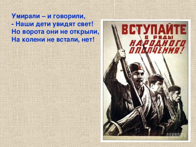 Умирали – и говорили, - Наши дети увидят свет! Но ворота они не открыли, На колени не встали, нет! Умирали – и говорили, - Наши дети увидят свет! Но ворота они не открыли, На колени не встали, нет! 