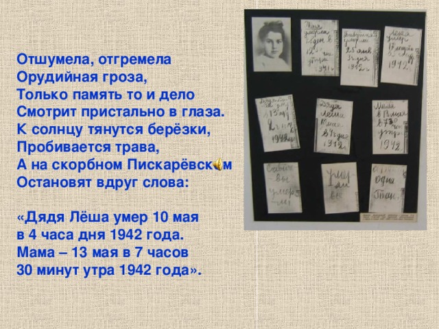 Отшумела, отгремела Орудийная гроза, Только память то и дело Смотрит пристально в глаза. К солнцу тянутся берёзки, Пробивается трава, А на скорбном Пискарёвском Остановят вдруг слова:  «Дядя Лёша умер 10 мая в 4 часа дня 1942 года. Мама – 13 мая в 7 часов 30 минут утра 1942 года». Отшумела, отгремела Орудийная гроза, Только память то и дело Смотрит пристально в глаза. К солнцу тянутся берёзки, Пробивается трава, А на скорбном Пискарёвском Остановят вдруг слова: «Дядя Лёша умер 10 мая в 4 часа дня 1942 года. Мама – 13 мая в 7 часов 30 минут утра 1942 года». 