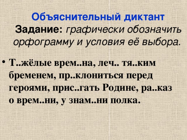 Объяснительный диктант Задание: графически обозначить орфограмму и условия её выбора.  Т..жёлые врем..на, леч.. тя..ким бременем, пр..клониться перед героями, прис..гать Родине, ра..каз о врем..ни, у знам..ни полка. 