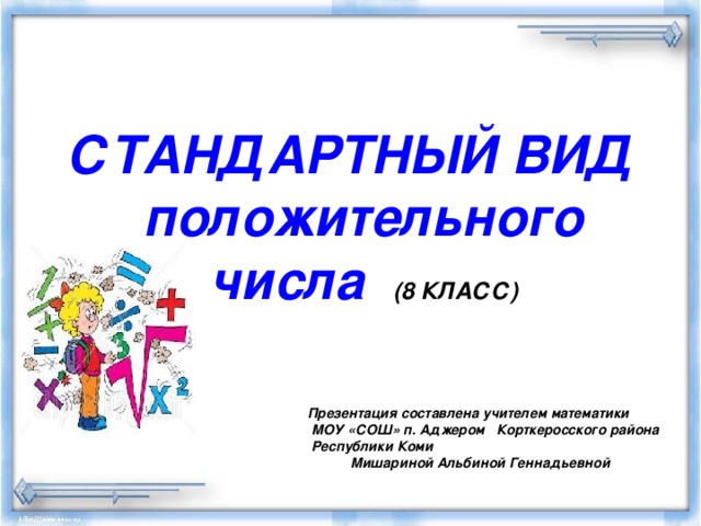  СТАНДАРТНЫЙ ВИД положительного числа (8 КЛАСС)    Презентация составлена учителем математики  МОУ «СОШ» п. Аджером Корткеросского района  Республики Коми   Мишариной Альбиной Геннадьевной 