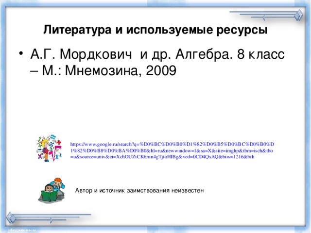 Литература и используемые ресурсы А.Г. Мордкович и др. Алгебра. 8 класс – М.: Мнемозина, 2009 https://www.google.ru/search?q=%D0%BC%D0%B0%D1%82%D0%B5%D0%BC%D0%B0%D1%82%D0%B8%D0%BA%D0%B0&hl=ru&newwindow=1&sa=X&site=imghp&tbm=isch&tbo=u&source=univ&ei=XchOUZiCK6mn4gTjtoHIBg&ved=0CD4QsAQ&biw=1216&bih  Автор и источник заимствования неизвестен 