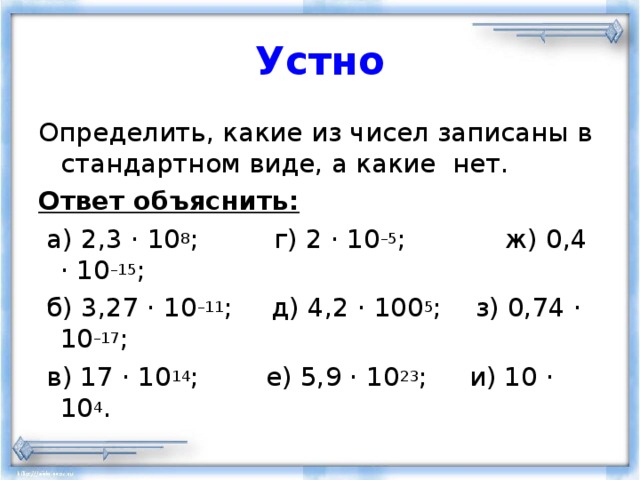 Устно Определить, какие из чисел записаны в стандартном виде, а какие нет. Ответ объяснить:  а) 2,3 · 10 8 ; г) 2 · 10 –5 ;  ж) 0,4 · 10 –15 ;  б) 3,27 · 10 –11 ;  д) 4,2 · 100 5 ;  з) 0,74 · 10 –17 ;  в) 17 · 10 14 ; е) 5,9 · 10 23 ; и) 10 · 10 4 . 