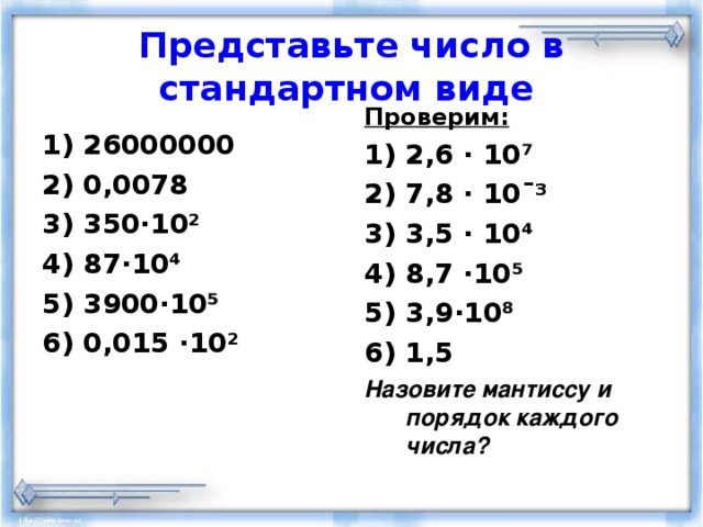 Представьте число в стандартном виде  Проверим: 2,6 · 10⁷ 7,8 · 10 ¯³ 3,5 · 10⁴ 8,7 · 10⁵ 3,9 · 10⁸ 1,5 Назовите мантиссу и порядок каждого числа?  26000000 0,0078 350 · 10 ² 87 · 10⁴ 3900 · 10⁵ 0,015 · 10 ² 