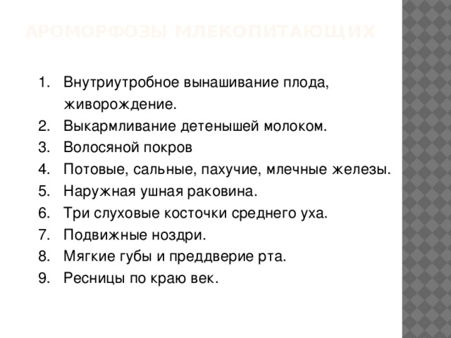 Ароморфозы млекопитающих 1. Внутриутробное вынашивание плода,  живорождение. 2. Выкармливание детенышей молоком. 3. Волосяной покров 4. Потовые, сальные, пахучие, млечные железы. 5. Наружная ушная раковина. 6. Три слуховые косточки среднего уха. 7. Подвижные ноздри. 8. Мягкие губы и преддверие рта. 9. Ресницы по краю век. 