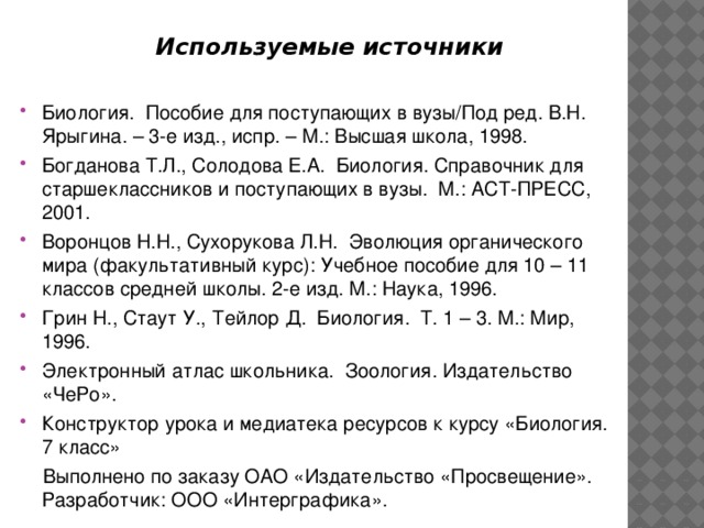  Используемые источники  Биология. Пособие для поступающих в вузы/Под ред. В.Н. Ярыгина. – 3-е изд., испр. – М.: Высшая школа, 1998. Богданова Т.Л., Солодова Е.А. Биология. Справочник для старшеклассников и поступающих в вузы. М.: АСТ-ПРЕСС, 2001. Воронцов Н.Н., Сухорукова Л.Н. Эволюция органического мира (факультативный курс): Учебное пособие для 10 – 11 классов средней школы. 2-е изд. М.: Наука, 1996. Грин Н., Стаут У.,  Тейлор Д. Биология. Т. 1 – 3. М.: Мир, 1996. Электронный атлас школьника. Зоология. Издательство «ЧеРо». Конструктор урока и медиатека ресурсов к курсу «Биология. 7 класс»  Выполнено по заказу ОАО «Издательство «Просвещение». Разработчик: ООО «Интерграфика». 