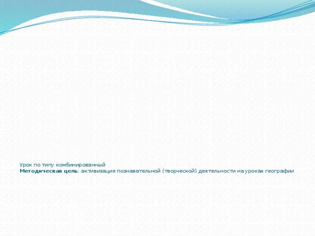    Урок по типу комбинированный  Методическая цель : активизация познавательной (творческой) деятельности на уроках географии   