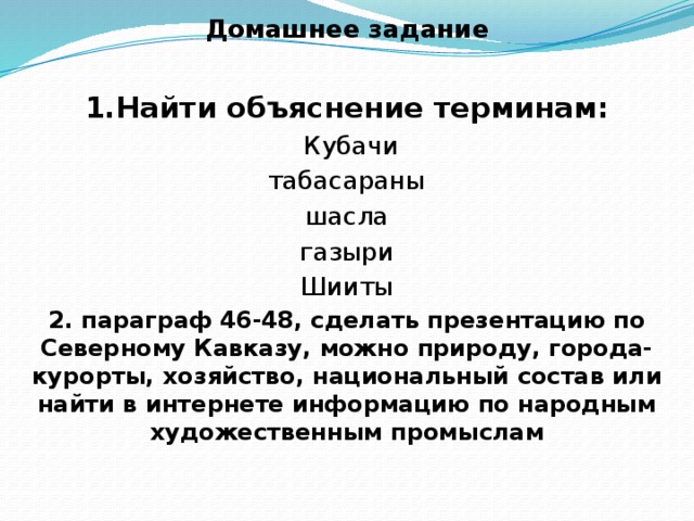 Домашнее задание  1.Найти объяснение терминам:  Кубачи табасараны шасла газыри Шииты 2. параграф 46-48, сделать презентацию по Северному Кавказу, можно природу, города- курорты, хозяйство, национальный состав или найти в интернете информацию по народным художественным промыслам 