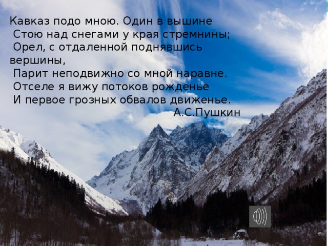 Кавказ подо мною. Один в вышине  Стою над снегами у края стремнины;  Орел, с отдаленной поднявшись вершины,  Парит неподвижно со мной наравне.  Отселе я вижу потоков рожденье  И первое грозных обвалов движенье. А.С.Пушкин 