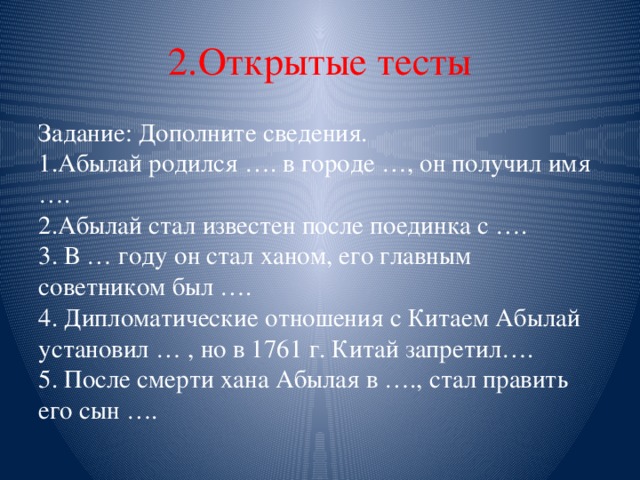 2.Открытые тесты Задание: Дополните сведения.  1.Абылай родился …. в городе …, он получил имя ….  2.Абылай стал известен после поединка с ….  3. В … году он стал ханом, его главным советником был ….  4. Дипломатические отношения с Китаем Абылай установил … , но в 1761 г. Китай запретил….  5. После смерти хана Абылая в …., стал править его сын …. 