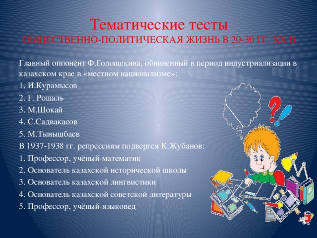 Тематические тесты  О БЩЕСТВЕННО-ПОЛИТИЧЕСКАЯ ЖИЗНЬ В 20-30 ГГ. ХХ В Главный оппонент Ф.Голощекина, обвиненный в период индустриализации в казахском крае в «местном национализме»: 1. И.Курамысов 2. Г. Рошаль 3. М.Шокай 4. С.Садвакасов 5. М.Тынышбаев В 1937-1938 гг. репрессиям подвергся К.Жубанов: 1. Профессор, учёный-математик 2. Основатель казахской исторической школы 3. Основатель казахской лингвистики 4. Основатель казахской советской литературы 5. Профессор, учёный-языковед 